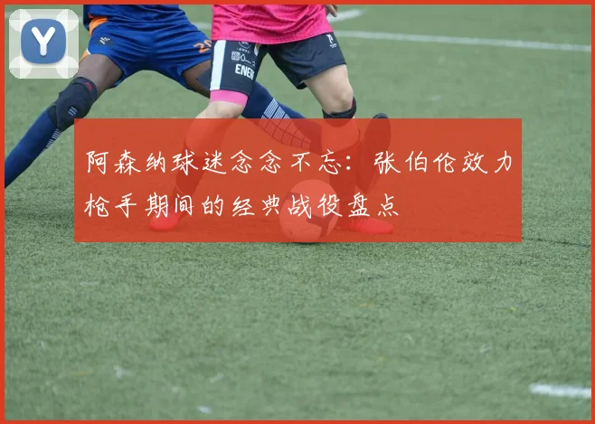 阿森纳球迷念念不忘：张伯伦效力枪手期间的经典战役盘点