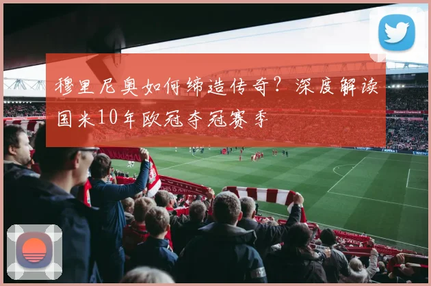 穆里尼奥如何缔造传奇？深度解读国米10年欧冠夺冠赛季