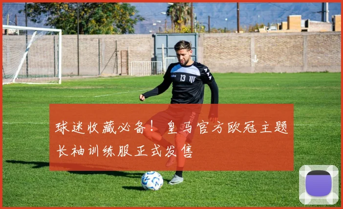 球迷收藏必备！皇马官方欧冠主题长袖训练服正式发售